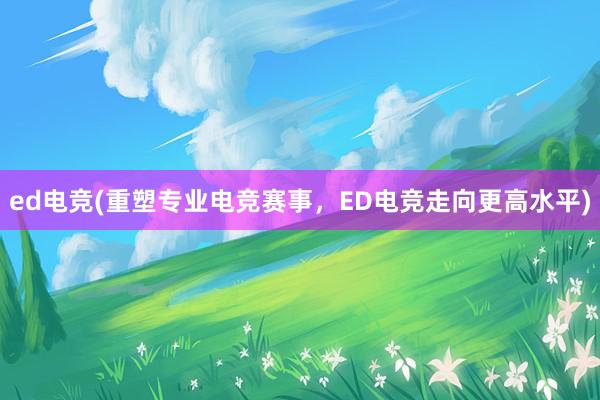 ed电竞(重塑专业电竞赛事，ED电竞走向更高水平)