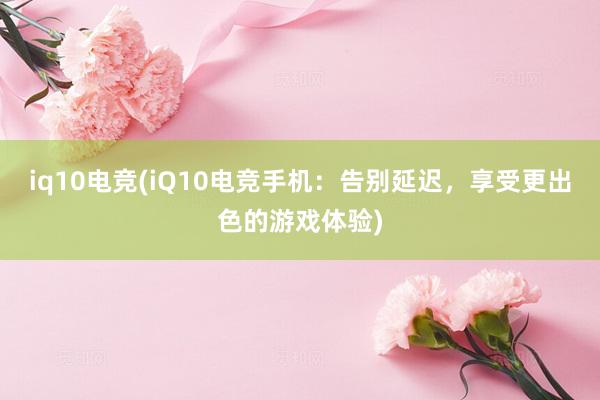 iq10电竞(iQ10电竞手机：告别延迟，享受更出色的游戏体验)