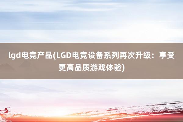 lgd电竞产品(LGD电竞设备系列再次升级：享受更高品质游戏体验)