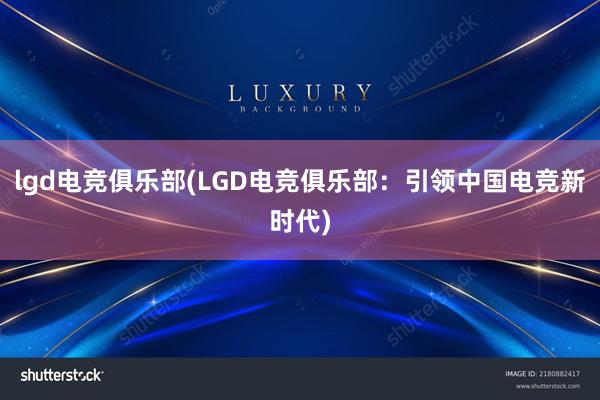 lgd电竞俱乐部(LGD电竞俱乐部：引领中国电竞新时代)