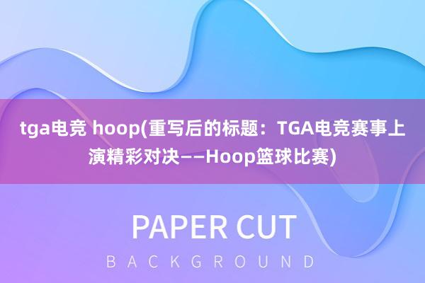 tga电竞 hoop(重写后的标题：TGA电竞赛事上演精彩对决——Hoop篮球比赛)