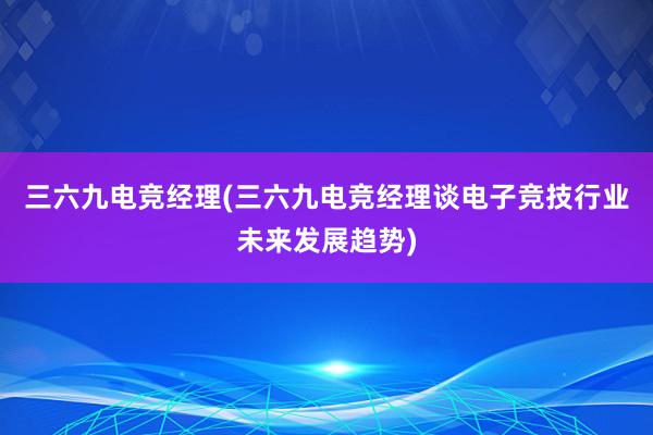 三六九电竞经理(三六九电竞经理谈电子竞技行业未来发展趋势)