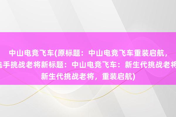 中山电竞飞车(原标题：中山电竞飞车重装启航，实力新生代选手挑战老将新标题：中山电竞飞车：新生代挑战老将，重装启航)