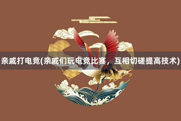 亲戚打电竞(亲戚们玩电竞比赛，互相切磋提高技术)