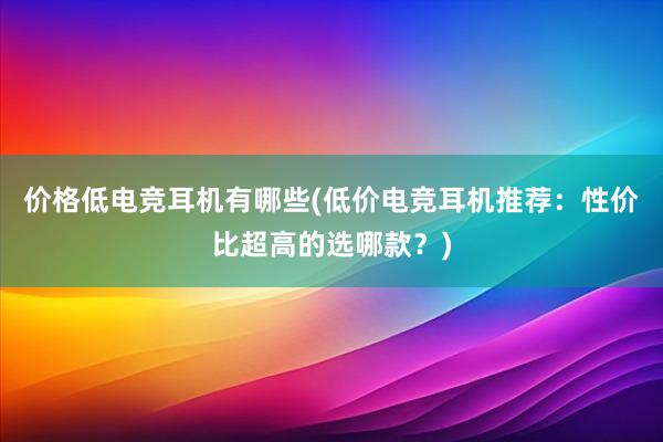 价格低电竞耳机有哪些(低价电竞耳机推荐：性价比超高的选哪款？)