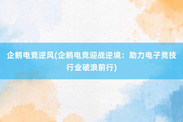 企鹅电竞逆风(企鹅电竞迎战逆境：助力电子竞技行业破浪前行)