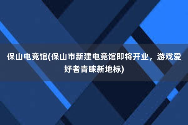 保山电竞馆(保山市新建电竞馆即将开业，游戏爱好者青睐新地标)