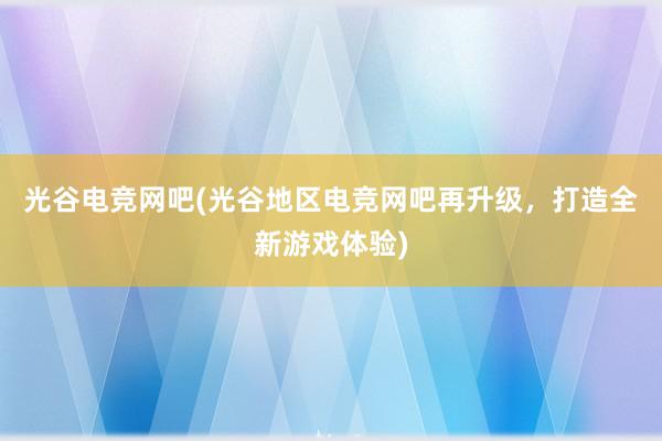 光谷电竞网吧(光谷地区电竞网吧再升级，打造全新游戏体验)