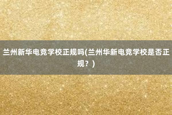 兰州新华电竞学校正规吗(兰州华新电竞学校是否正规？)