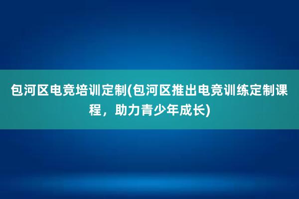 包河区电竞培训定制(包河区推出电竞训练定制课程，助力青少年成长)