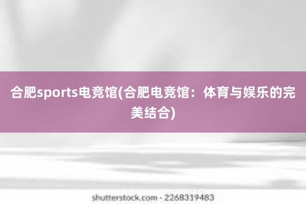 合肥sports电竞馆(合肥电竞馆：体育与娱乐的完美结合)