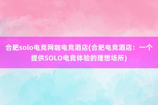 合肥solo电竞网咖电竞酒店(合肥电竞酒店：一个提供SOLO电竞体验的理想场所)