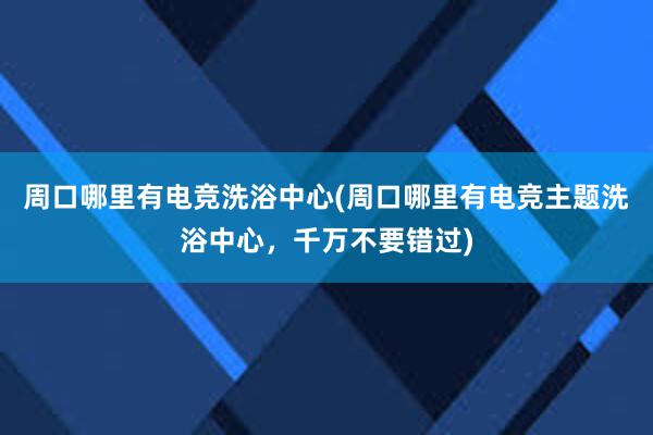 周口哪里有电竞洗浴中心(周口哪里有电竞主题洗浴中心，千万不要错过)