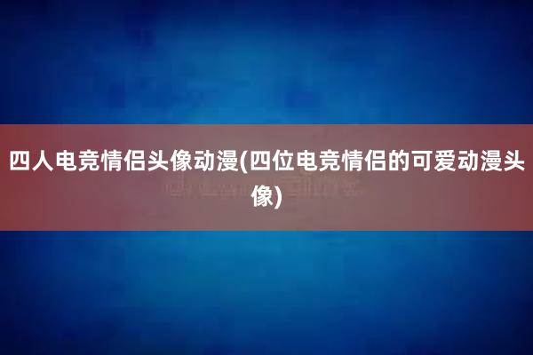 四人电竞情侣头像动漫(四位电竞情侣的可爱动漫头像)