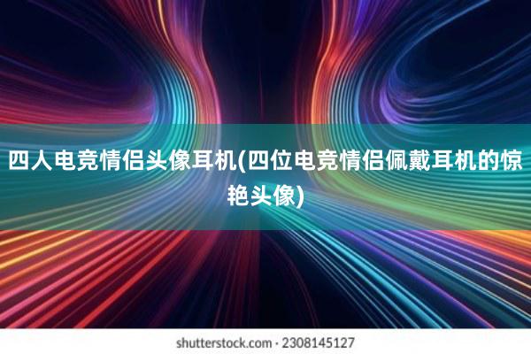 四人电竞情侣头像耳机(四位电竞情侣佩戴耳机的惊艳头像)