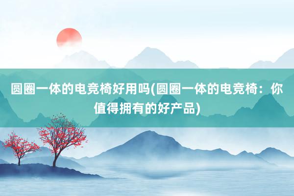 圆圈一体的电竞椅好用吗(圆圈一体的电竞椅：你值得拥有的好产品)