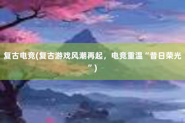 复古电竞(复古游戏风潮再起，电竞重温“昔日荣光”)