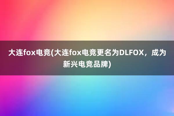 大连fox电竞(大连fox电竞更名为DLFOX，成为新兴电竞品牌)