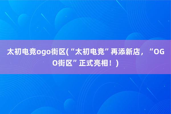 太初电竞ogo街区(“太初电竞”再添新店，“OGO街区”正式亮相！)