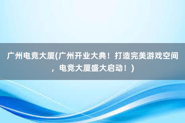 广州电竞大厦(广州开业大典！打造完美游戏空间，电竞大厦盛大启动！)