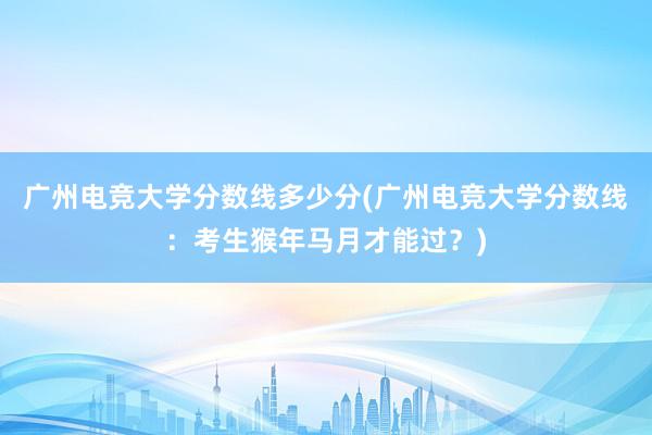 广州电竞大学分数线多少分(广州电竞大学分数线：考生猴年马月才能过？)