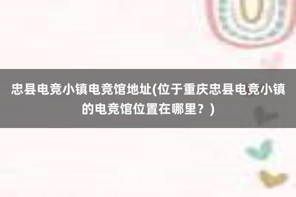 忠县电竞小镇电竞馆地址(位于重庆忠县电竞小镇的电竞馆位置在哪里？)