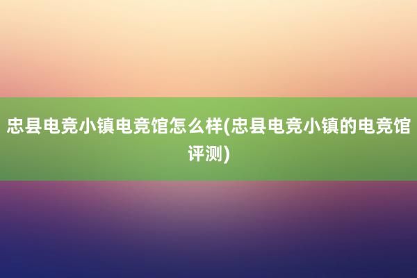 忠县电竞小镇电竞馆怎么样(忠县电竞小镇的电竞馆评测)