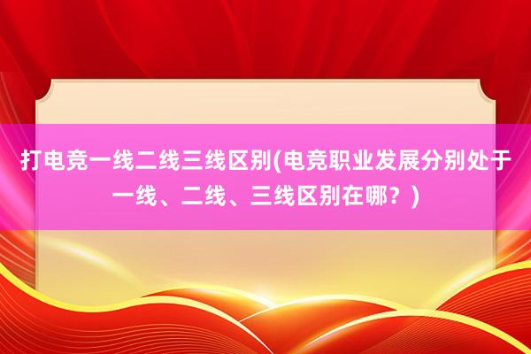 打电竞一线二线三线区别(电竞职业发展分别处于一线、二线、三线区别在哪？)