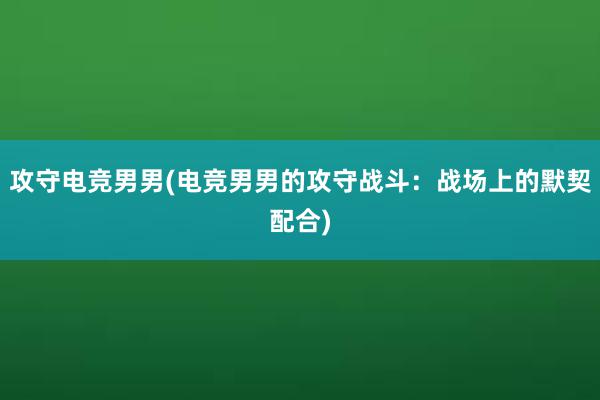 攻守电竞男男(电竞男男的攻守战斗：战场上的默契配合)