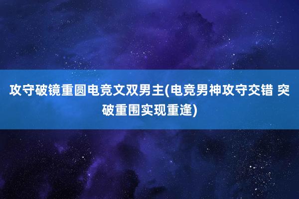 攻守破镜重圆电竞文双男主(电竞男神攻守交错 突破重围实现重逢)