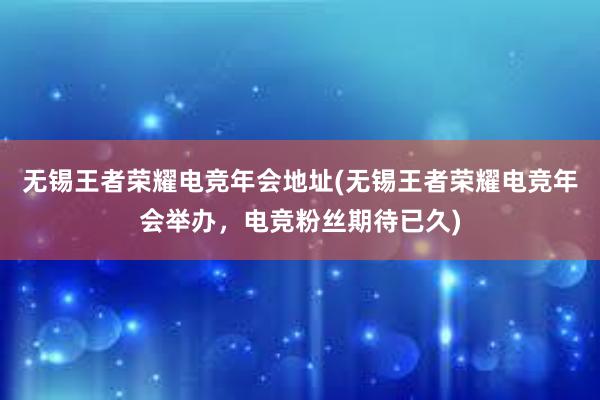 无锡王者荣耀电竞年会地址(无锡王者荣耀电竞年会举办，电竞粉丝期待已久)