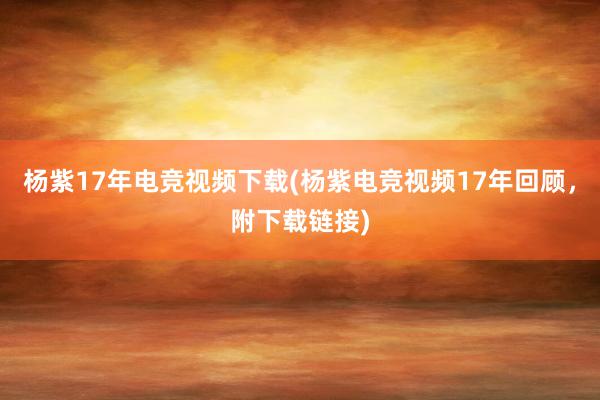 杨紫17年电竞视频下载(杨紫电竞视频17年回顾，附下载链接)