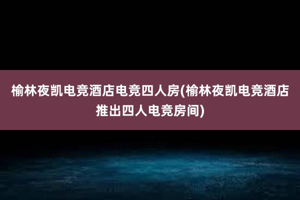 榆林夜凯电竞酒店电竞四人房(榆林夜凯电竞酒店推出四人电竞房间)