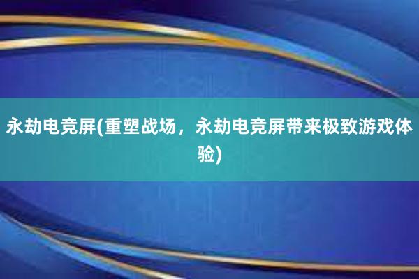 永劫电竞屏(重塑战场，永劫电竞屏带来极致游戏体验)