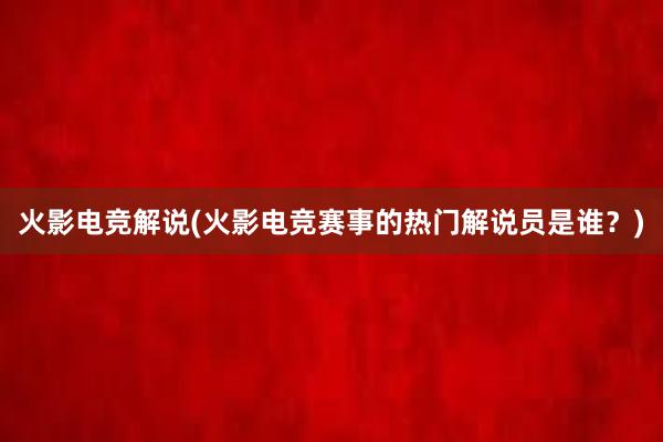 火影电竞解说(火影电竞赛事的热门解说员是谁？)