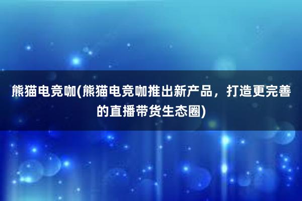 熊猫电竞咖(熊猫电竞咖推出新产品，打造更完善的直播带货生态圈)