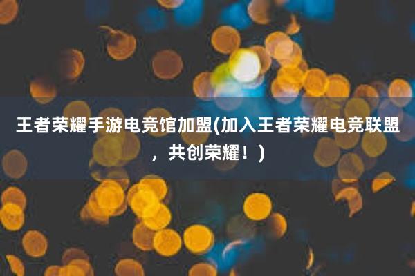 王者荣耀手游电竞馆加盟(加入王者荣耀电竞联盟，共创荣耀！)