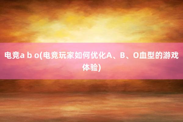 电竞a b o(电竞玩家如何优化A、B、O血型的游戏体验)