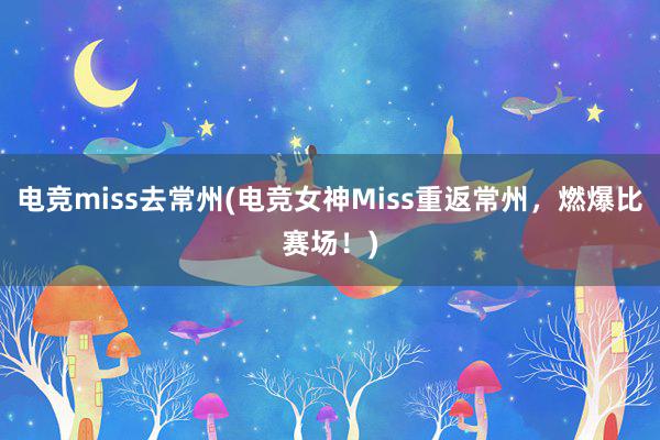 电竞miss去常州(电竞女神Miss重返常州，燃爆比赛场！)