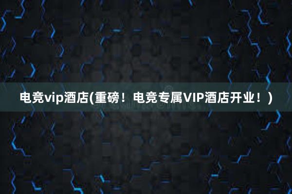 电竞vip酒店(重磅！电竞专属VIP酒店开业！)