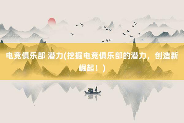 电竞俱乐部 潜力(挖掘电竞俱乐部的潜力，创造新崛起！)