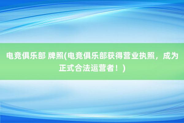 电竞俱乐部 牌照(电竞俱乐部获得营业执照，成为正式合法运营者！)