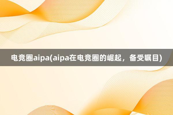 电竞圈aipa(aipa在电竞圈的崛起，备受瞩目)