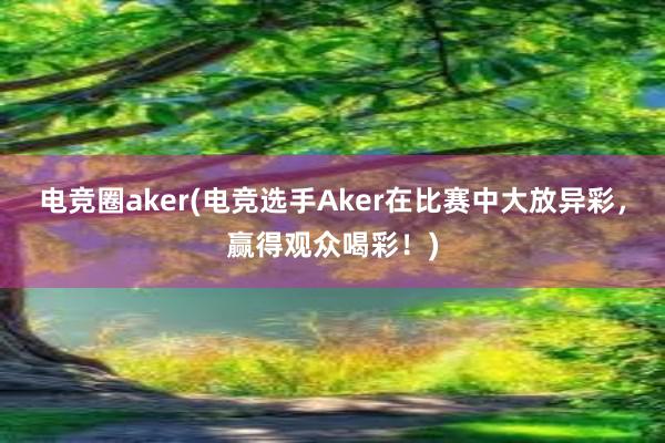 电竞圈aker(电竞选手Aker在比赛中大放异彩，赢得观众喝彩！)