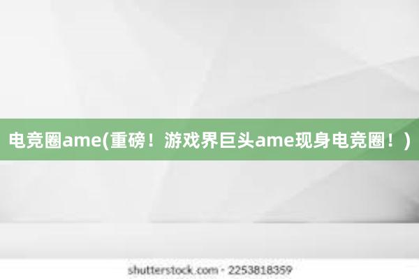 电竞圈ame(重磅！游戏界巨头ame现身电竞圈！)