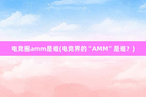 电竞圈amm是谁(电竞界的“AMM”是谁？)