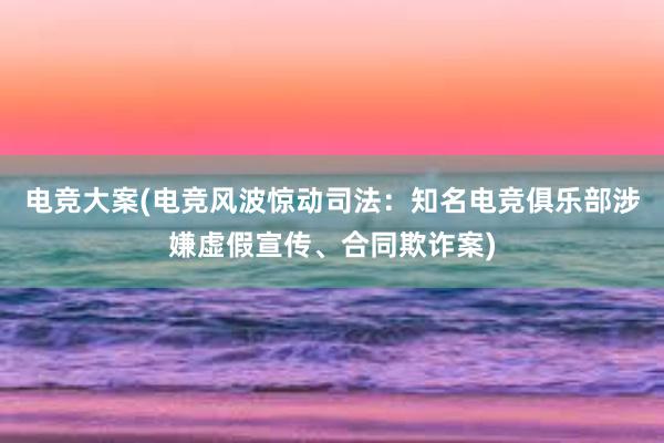 电竞大案(电竞风波惊动司法：知名电竞俱乐部涉嫌虚假宣传、合同欺诈案)