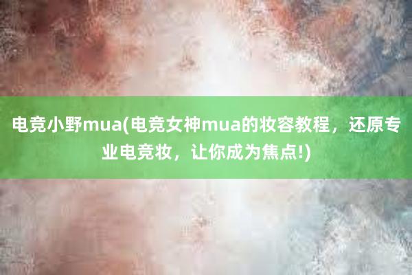 电竞小野mua(电竞女神mua的妆容教程，还原专业电竞妆，让你成为焦点!)