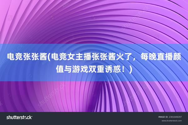 电竞张张酱(电竞女主播张张酱火了，每晚直播颜值与游戏双重诱惑！)