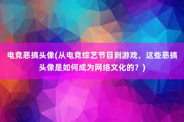 电竞恶搞头像(从电竞综艺节目到游戏，这些恶搞头像是如何成为网络文化的？)